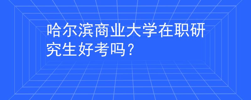 哈尔滨商业大学在职研究生好考吗？