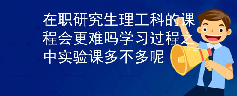 在职研究生理工科的课程会更难吗学习过程之中实验课多不多呢