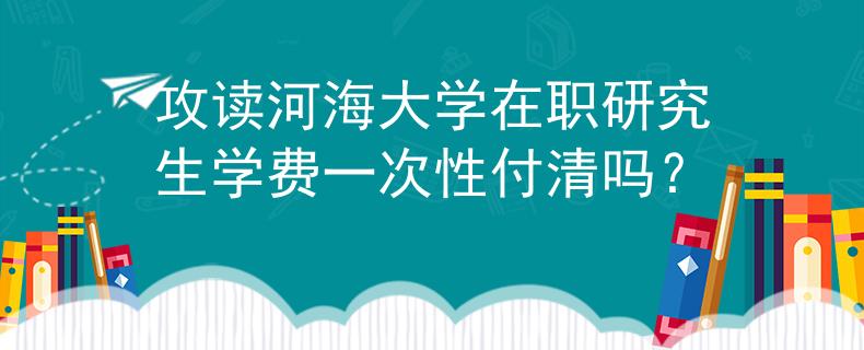 攻读河海大学在职研究生学费一次性付清吗？