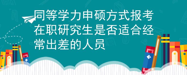 同等学力申硕方式报考在职研究生是否适合经常出差的人员