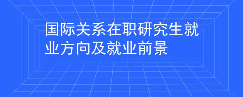国际关系在职研究生就业方向及就业前景