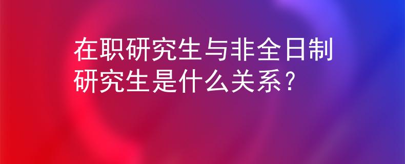 在职研究生与非全日制研究生是什么关系？