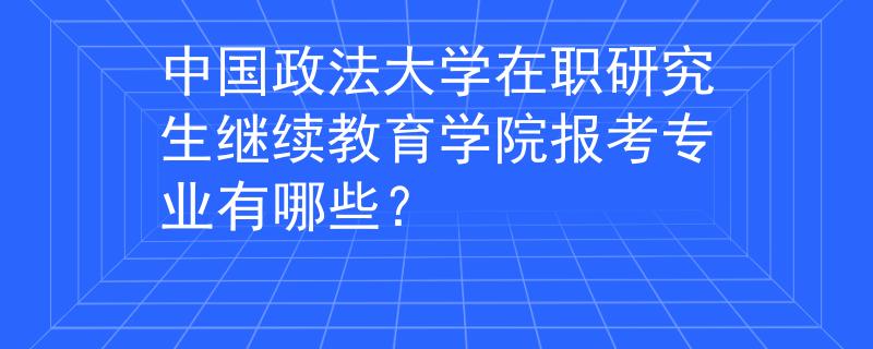 中国政法大学在职研究生继续教育学院报考专业有哪些？