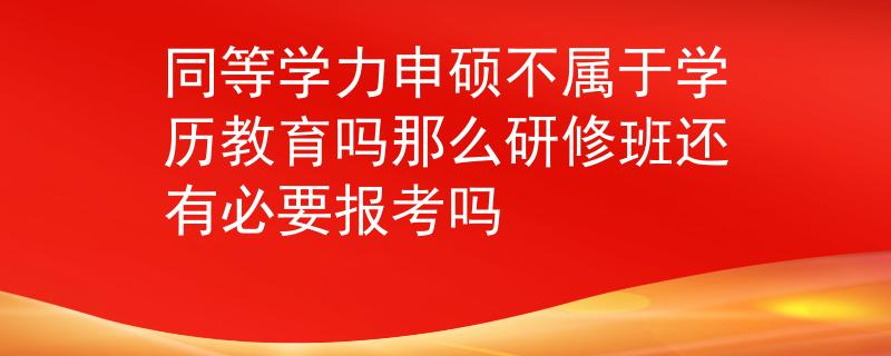 同等学力申硕不属于学历教育吗那么研修班还有必要报考吗