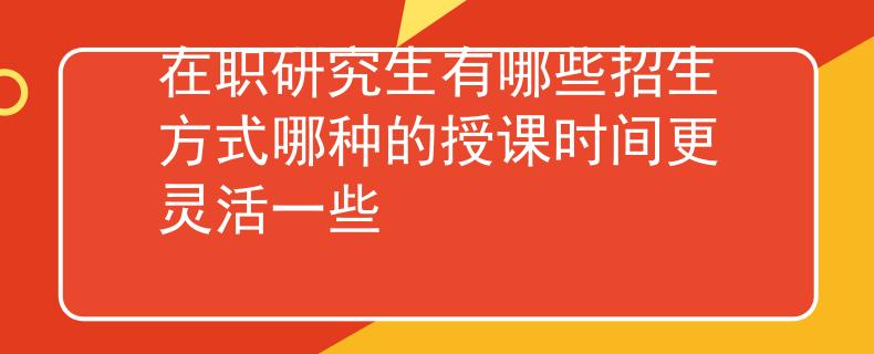 在职研究生有哪些招生方式哪种的授课时间更灵活一些