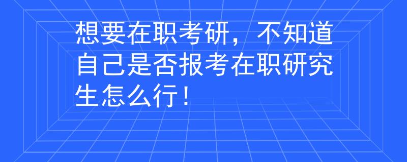 想要在职考研，不知道自己是否报考在职研究生怎么行！