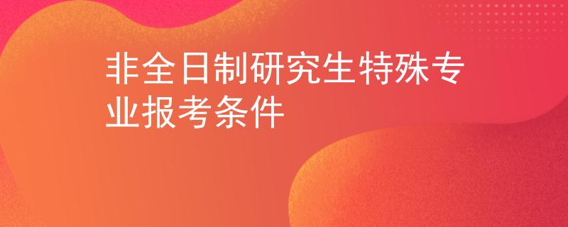 非全日制研究生特殊专业报考条件 非全日制研究生特殊专业报考条件