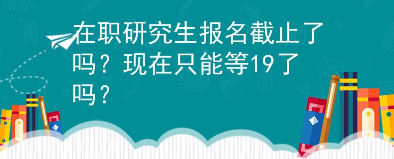 在职研究生报名截止了吗？现在只能等19了吗？