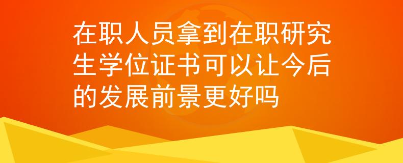 在职人员拿到在职研究生学位证书可以让今后的发展前景更好吗