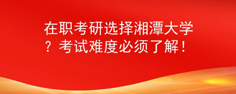 在职考研选择湘潭大学？考试难度必须了解！