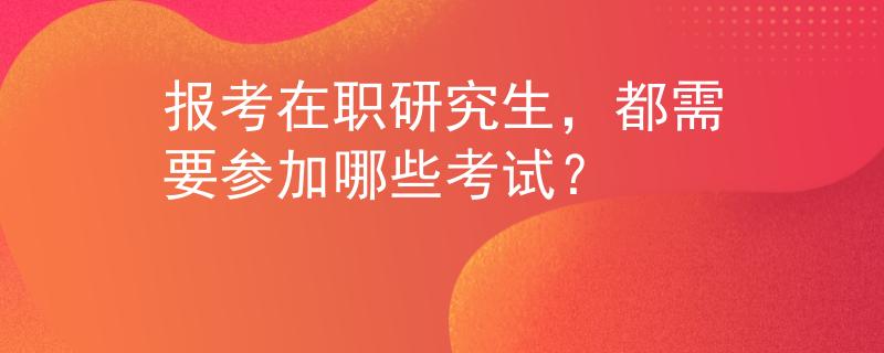报考在职研究生,都需要参加哪些考试? 报考在职研究生,都需要参加哪些考试?