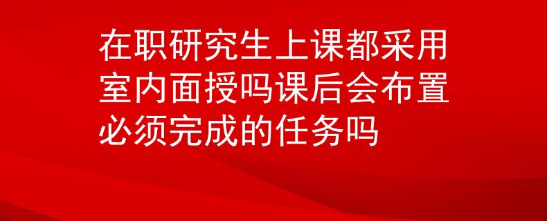 在职研究生上课都采用室内面授吗课后会布置必须完成的任务吗