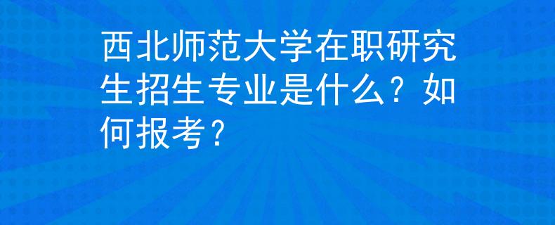 西北师范大学在职研究生招生专业是什么？如何报考？