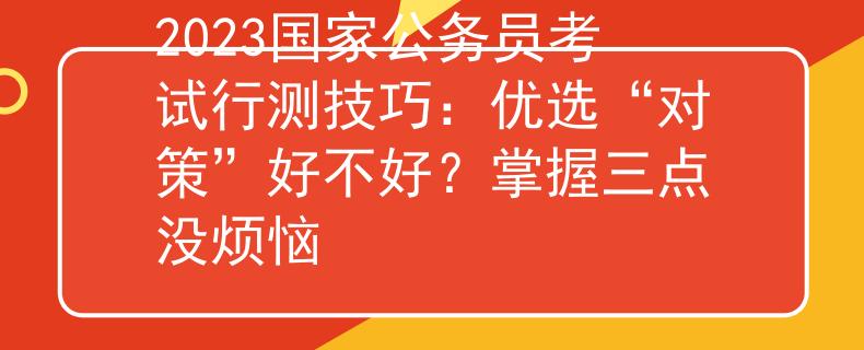 2023国家公务员考试行测技巧：优选“对策”好不好？掌握三点没烦恼