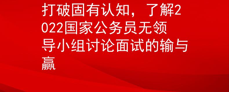 打破固有认知，了解2022国家公务员无领导小组讨论面试的输与赢