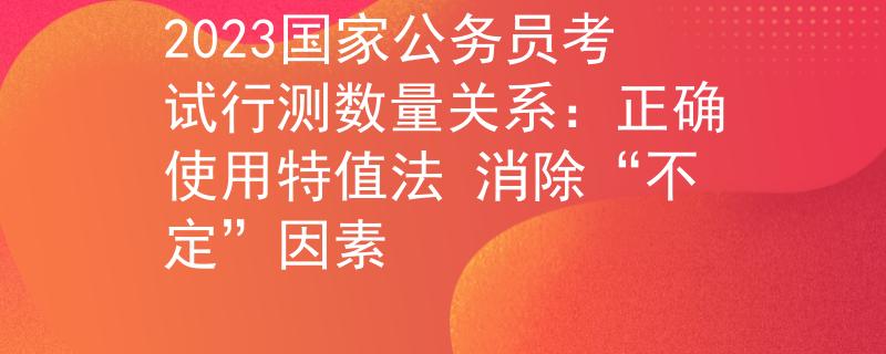 2023国家公务员考试行测数量关系：正确使用特值法 消除“不定”因素