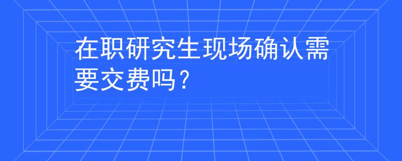 在职研究生现场确认需要交费吗？