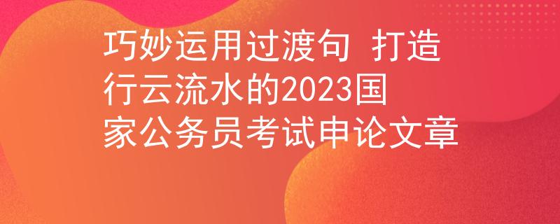 巧妙运用过渡句 打造行云流水的2023国家公务员考试申论文章