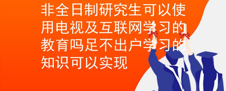 非全日制研究生可以使用电视及互联网学习的教育吗足不出户学习的知识可以实现