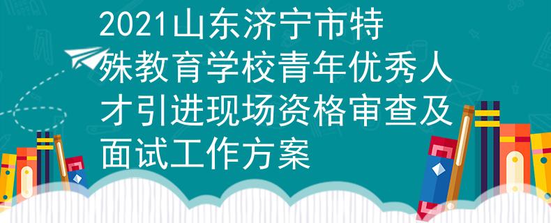 2021山东济宁市特殊教育学校青年优秀人才引进现场资格审查及面试工作方案