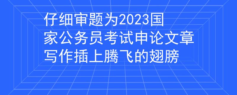 仔细审题为2023国家公务员考试申论文章写作插上腾飞的翅膀