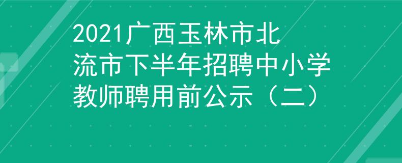 2021广西玉林市北流市下半年招聘中小学教师聘用前公示（二）