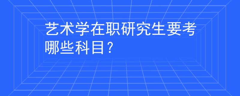 艺术学在职研究生要考哪些科目？