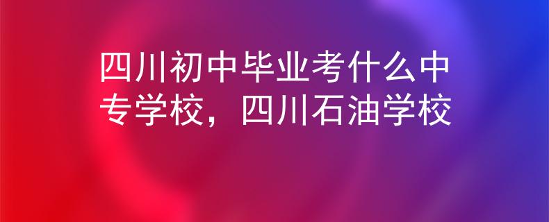 四川初中毕业考什么中专学校，四川石油学校