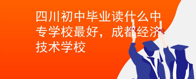 四川初中毕业读什么中专学校最好，成都经济技术学校