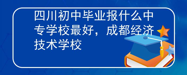 四川初中毕业报什么中专学校最好，成都经济技术学校