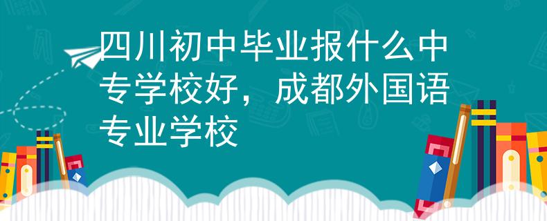 四川初中毕业报什么中专学校好，成都外国语专业学校