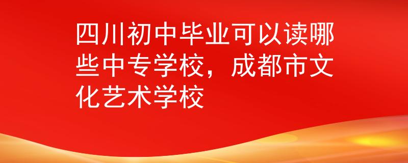 四川初中毕业可以读哪些中专学校，成都市文化艺术学校