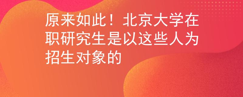 原来如此！北京大学在职研究生是以这些人为招生对象的