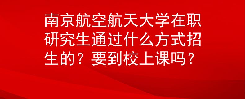 南京航空航天大学在职研究生通过什么方式招生的？要到校上课吗？