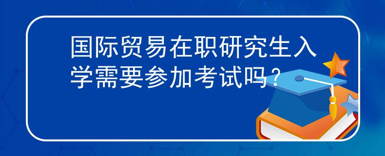 国际贸易在职研究生入学需要参加考试吗？