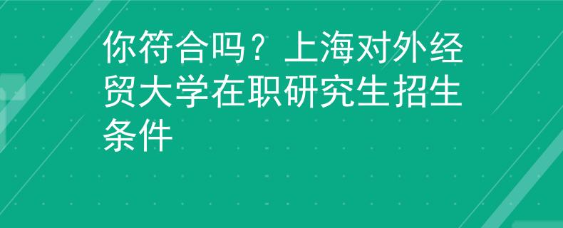 你符合吗？上海对外经贸大学在职研究生招生条件