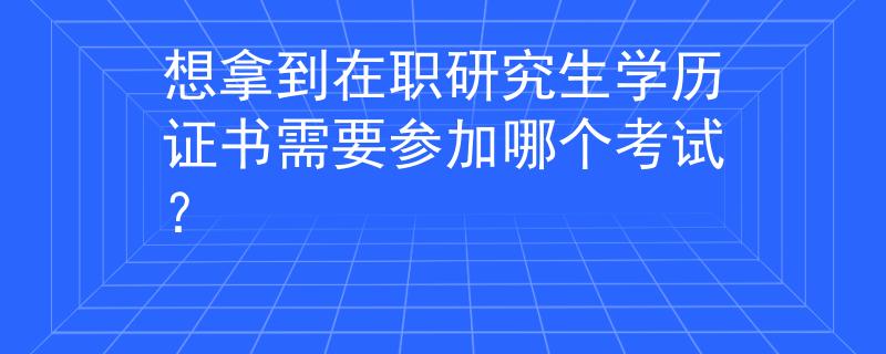 想拿到在职研究生学历证书需要参加哪个考试？