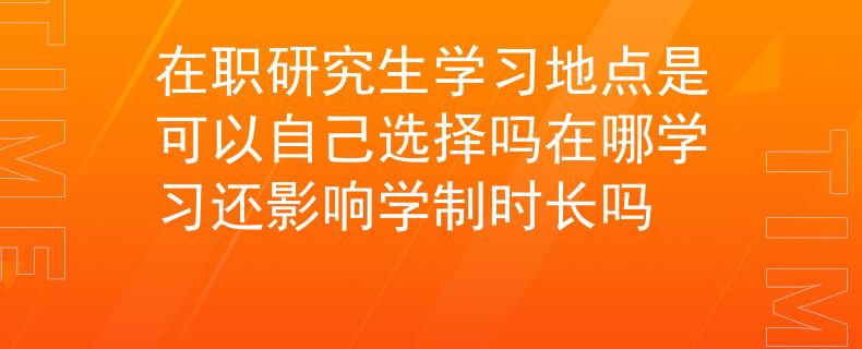 在职研究生学习地点是可以自己选择吗在哪学习还影响学制时长吗