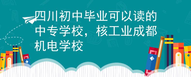 四川初中毕业可以读的中专学校，核工业成都机电学校