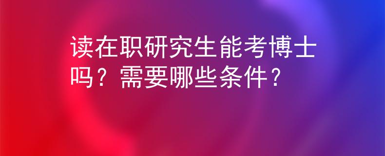 读在职研究生能考博士吗？需要哪些条件？