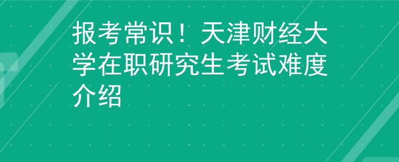 报考常识！天津财经大学在职研究生考试难度介绍