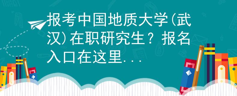 报考中国地质大学(武汉)在职研究生？报名入口在这里...