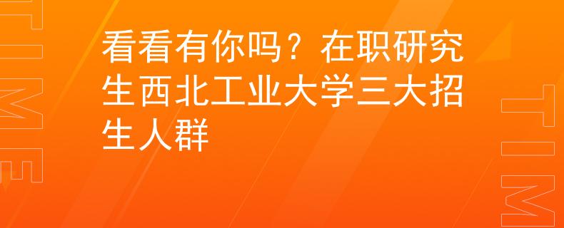 看看有你吗？在职研究生西北工业大学三大招生人群