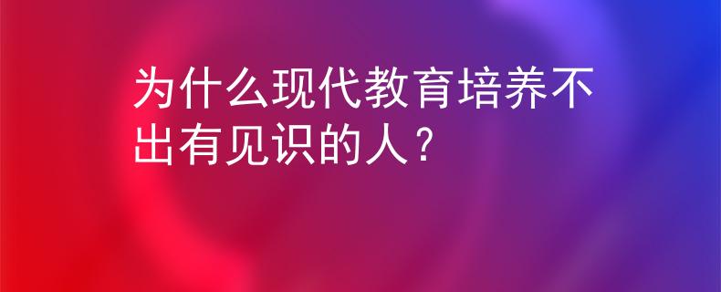 为什么现代教育培养不出有见识的人？