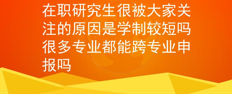 在职研究生很被大家关注的原因是学制较短吗很多专业都能跨专业申报吗