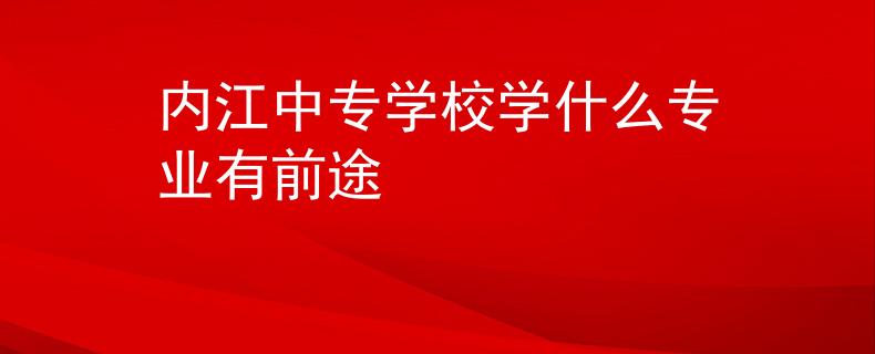 内江中专学校学什么专业有前途