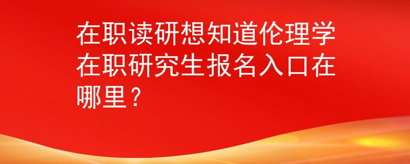 在职读研想知道伦理学在职研究生报名入口在哪里？