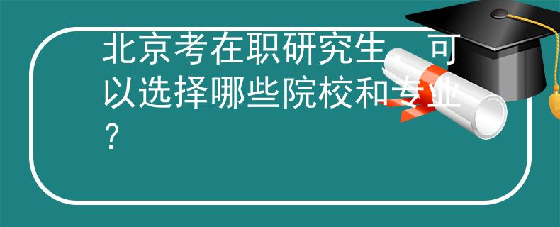 北京考在职研究生，可以选择哪些院校和专业？