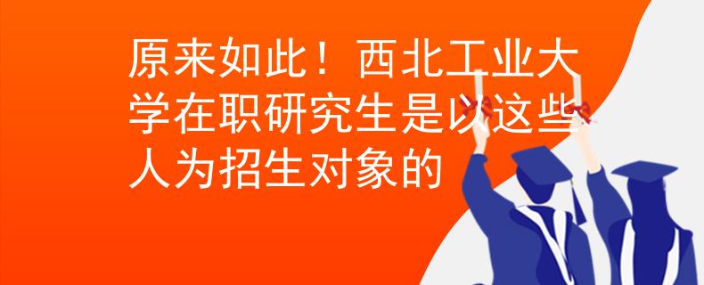 原来如此！西北工业大学在职研究生是以这些人为招生对象的