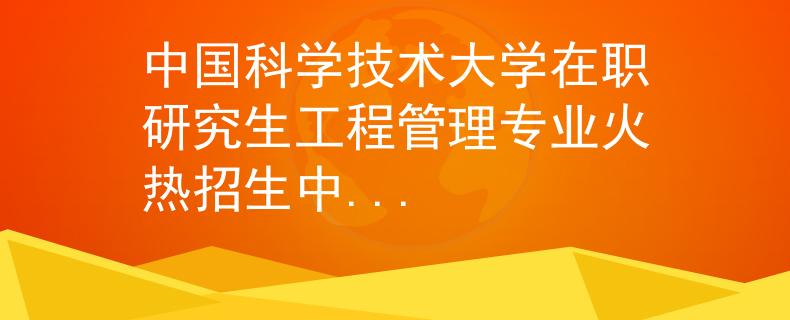 中国科学技术大学在职研究生工程管理专业火热招生中...